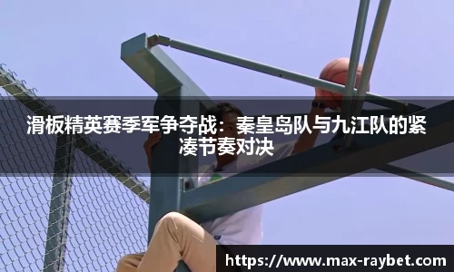 滑板精英赛季军争夺战:秦皇岛队与九江队的紧凑节奏对决